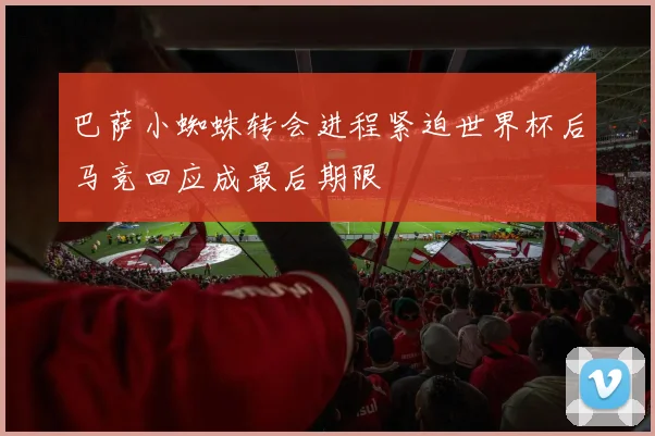 巴萨小蜘蛛转会进程紧迫世界杯后马竞回应成最后期限
