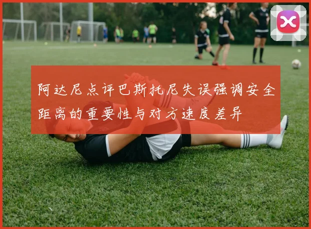 阿达尼点评巴斯托尼失误强调安全距离的重要性与对方速度差异