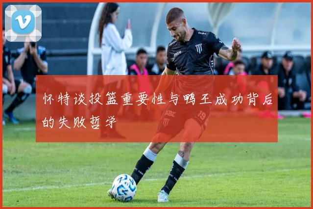 怀特谈投篮重要性与鸭王成功背后的失败哲学
