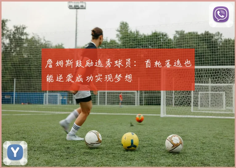 詹姆斯鼓励选秀球员：首轮落选也能逆袭成功实现梦想