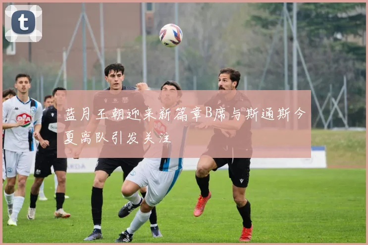 蓝月王朝迎来新篇章B席与斯通斯今夏离队引发关注