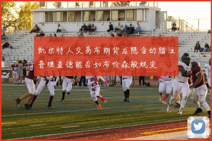凯尔特人交易布朗背后隐含的赌注普理查德能否如布伦森般蜕变