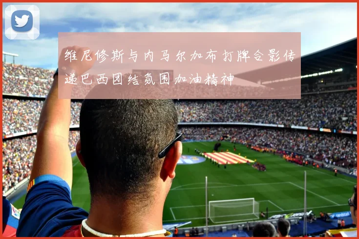 维尼修斯与内马尔加布打牌合影传递巴西团结氛围加油精神