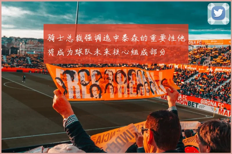 骑士总裁强调选中泰森的重要性他将成为球队未来核心组成部分