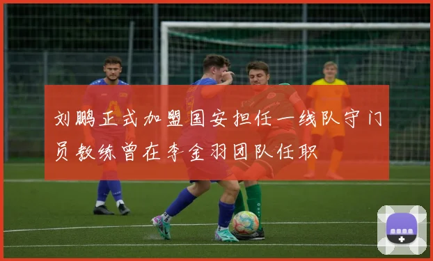 刘鹏正式加盟国安担任一线队守门员教练曾在李金羽团队任职