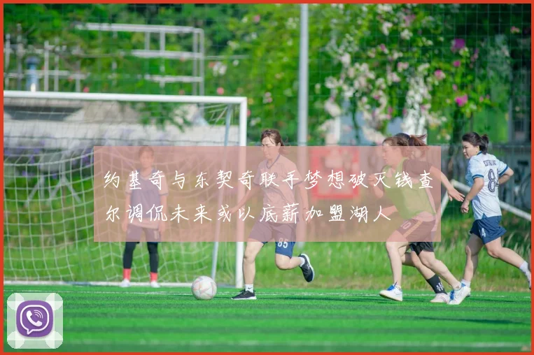 约基奇与东契奇联手梦想破灭钱查尔调侃未来或以底薪加盟湖人