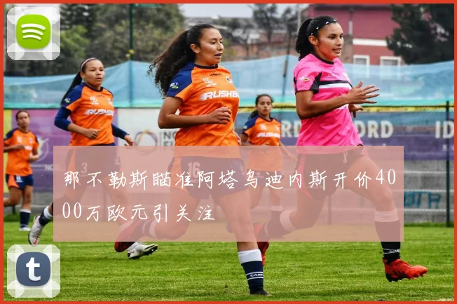 那不勒斯瞄准阿塔乌迪内斯开价4000万欧元引关注