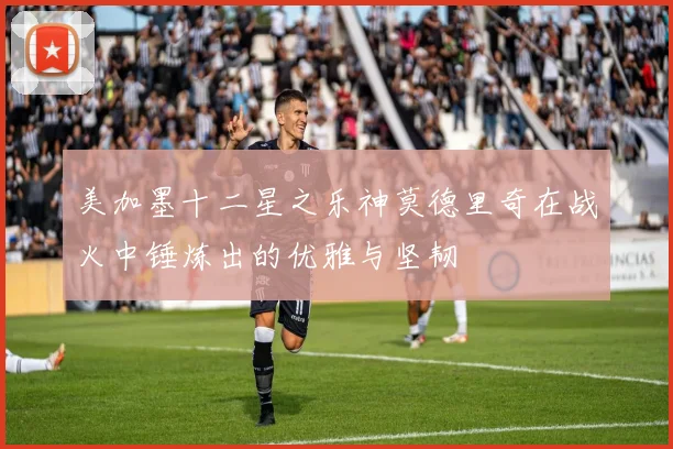 美加墨十二星之乐神莫德里奇在战火中锤炼出的优雅与坚韧
