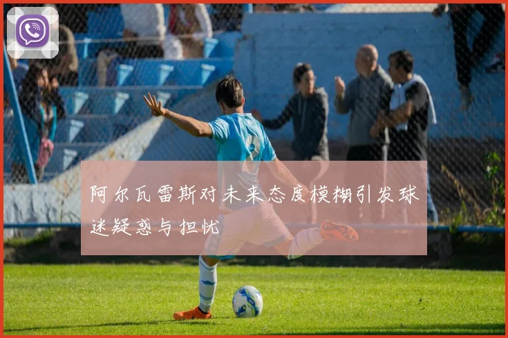 阿尔瓦雷斯对未来态度模糊引发球迷疑惑与担忧