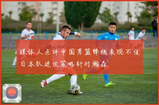 媒体人点评中国男篮锋线表现不佳日本队进攻策略针对瀚森