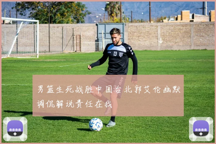 男篮生死战胜中国台北郭艾伦幽默调侃解说责任在我