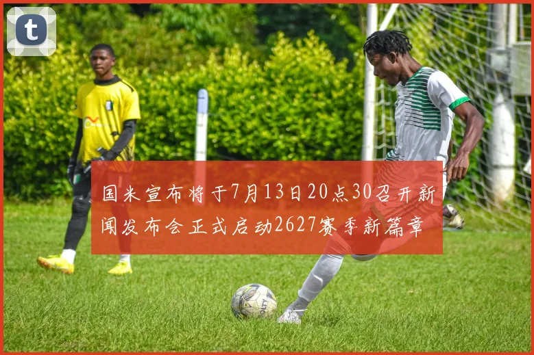 国米宣布将于7月13日20点30召开新闻发布会正式启动2627赛季新篇章