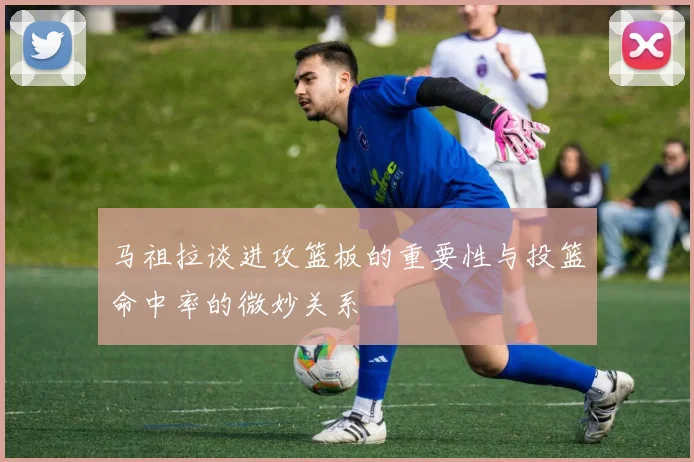 马祖拉谈进攻篮板的重要性与投篮命中率的微妙关系