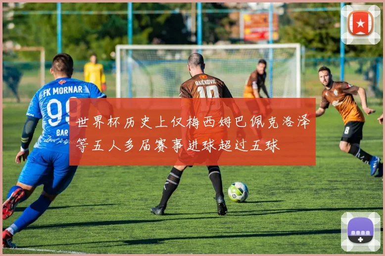 世界杯历史上仅梅西姆巴佩克洛泽等五人多届赛事进球超过五球
