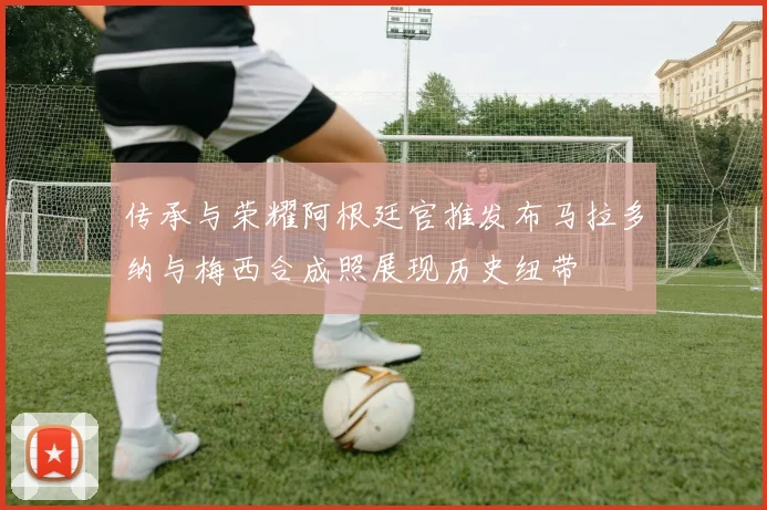 传承与荣耀阿根廷官推发布马拉多纳与梅西合成照展现历史纽带
