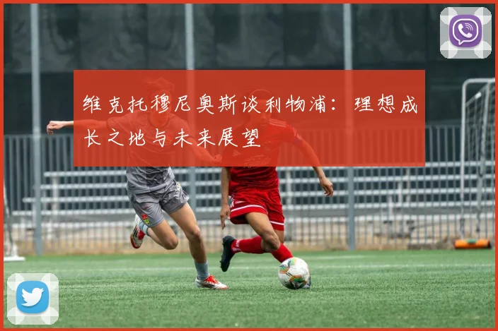 维克托穆尼奥斯谈利物浦：理想成长之地与未来展望