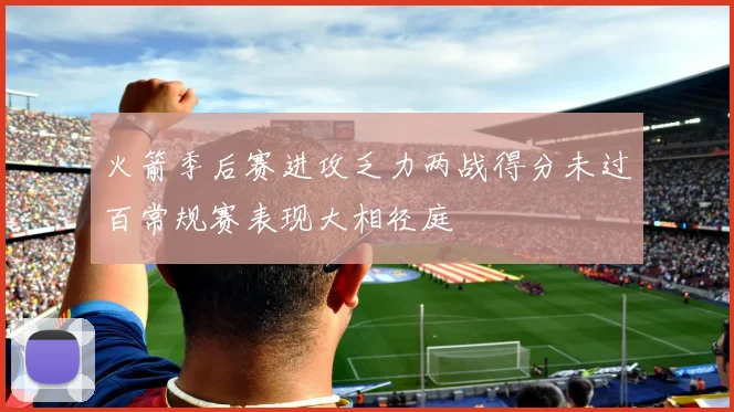 火箭季后赛进攻乏力两战得分未过百常规赛表现大相径庭