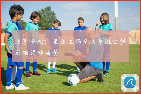 法甲分析：里尔主场全力争胜白堡恐难逆转局势