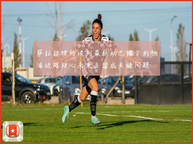 萨拉赫续约谈判最新动态揭示利物浦边路核心未来去留成关键问题